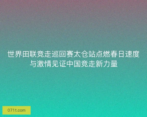 世界田联竞走巡回赛太仓站点燃春日速度与激情见证中国竞走新力量