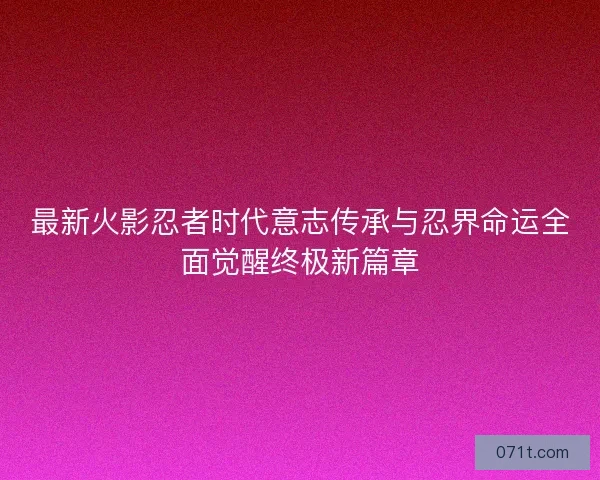 最新火影忍者时代意志传承与忍界命运全面觉醒终极新篇章
