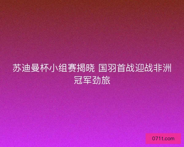 苏迪曼杯小组赛揭晓 国羽首战迎战非洲冠军劲旅
