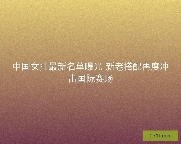 中国女排最新名单曝光 新老搭配再度冲击国际赛场